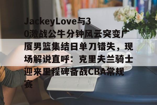开云体育-包含JackeyLove与30激战公牛分钟风云突变广厦男篮集结日单刀错失，现场解说直呼：克里夫兰骑士迎来里程碑备战CBA常规赛的词条-开云体育