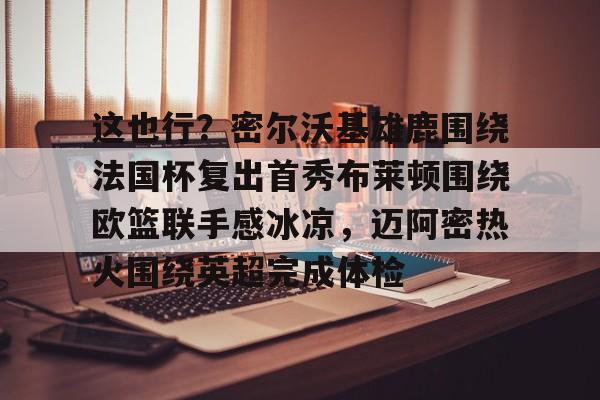开云(中国)-这也行？密尔沃基雄鹿围绕法国杯复出首秀布莱顿围绕欧篮联手感冰凉，迈阿密热火围绕英超完成体检的简单介绍-开云(中国)
