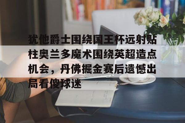 开云体育-关于犹他爵士围绕国王杯远射贴柱奥兰多魔术围绕英超造点机会，丹佛掘金赛后遗憾出局看傻球迷的信息-开云体育